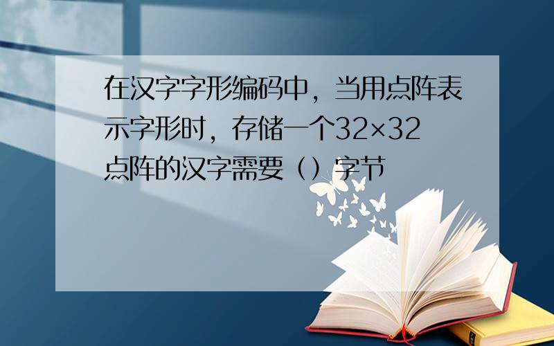 在汉字字形编码中，当用点阵表示字形时，存储一个32×32点阵的汉字需要（）字节