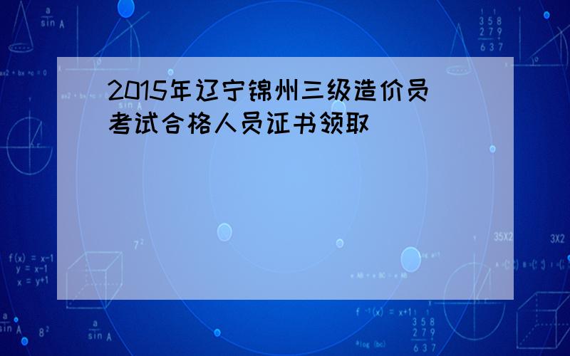 2015年辽宁锦州三级造价员考试合格人员证书领取