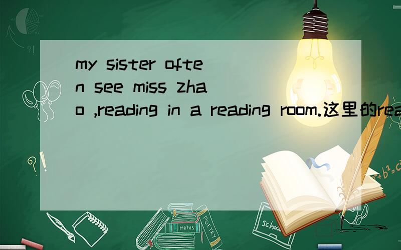 my sister often see miss zhao ,reading in a reading room.这里的reading用法正确吗?可以改成read吗?reading前有逗号.这里的用法,是see sb doing