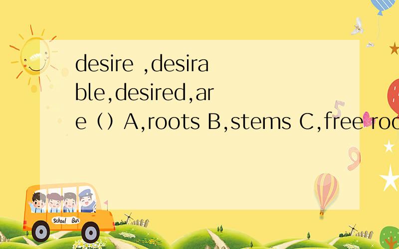 desire ,desirable,desired,are（）A,roots B,stems C,free roots D,root as well as stems为什么呢?D的意思是“词根和词干一样”吗?desirable不是词根,