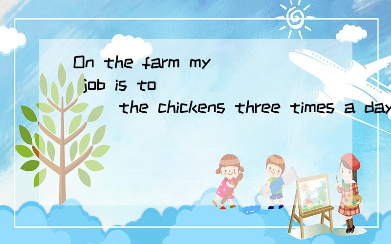 On the farm my job is to _____ the chickens three times a day.