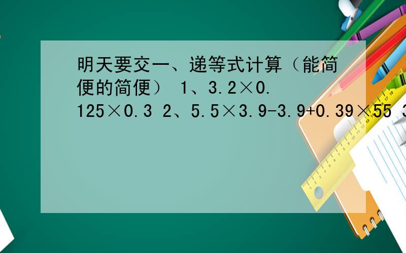 明天要交一、递等式计算（能简便的简便） 1、3.2×0.125×0.3 2、5.5×3.9-3.9+0.39×55 3、3.6÷1.25×8 4、3.03×1.56-9.5×0.31+8.68二、文字题1、一个数被0.5除,商是0.2,余数是0.02,这个数是多少?2、1除以40的商