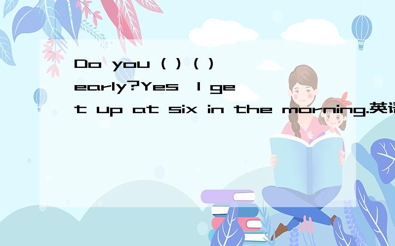 Do you ( ) ( )early?Yes,I get up at six in the morning.英语填词