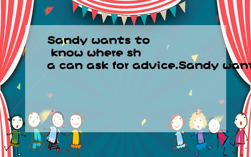 Sandy wants to know where sha can ask for advice.Sandy wants to know___ ___ ___ ___ for advice.