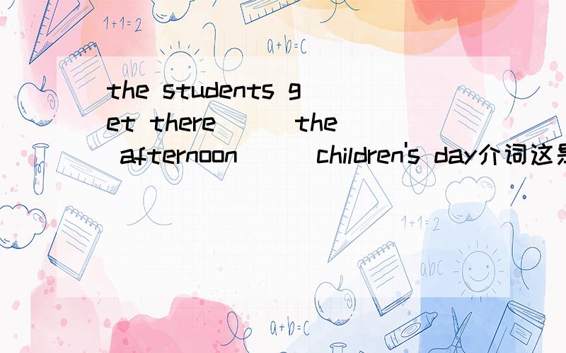 the students get there___the afternoon___children's day介词这是一道选择选项是A on in B in of C on of D in on回答选什么，要有充分理由