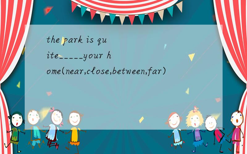 the park is quite_____your home(near,close,between,far)