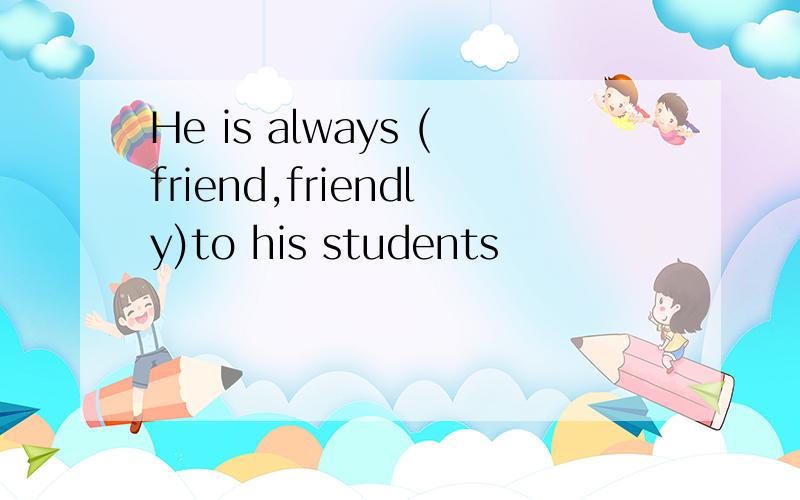 He is always (friend,friendly)to his students