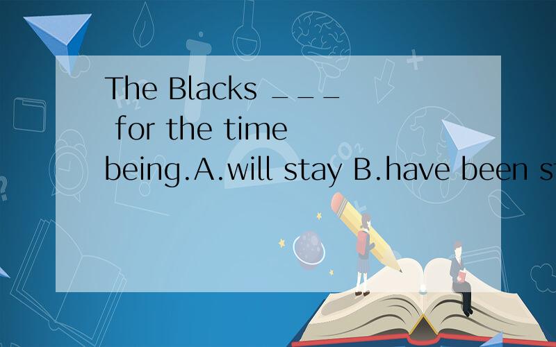 The Blacks ___ for the time being.A.will stay B.have been stayingThe Blacks ___ with us for the time being.A.will stay B.have been staying C.will be staying D.would stay for the time being.Which is right?Why?