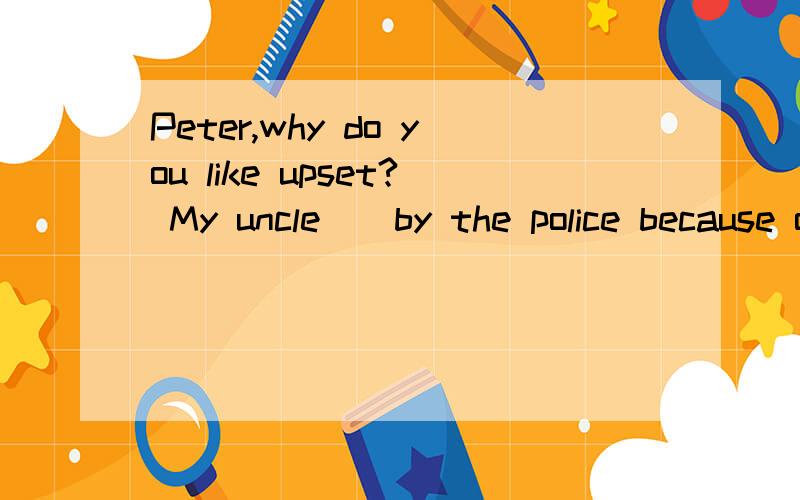 Peter,why do you like upset? My uncle__by the police because of drunk driving.A:has caught B:is caught C:was caught D:is caughting