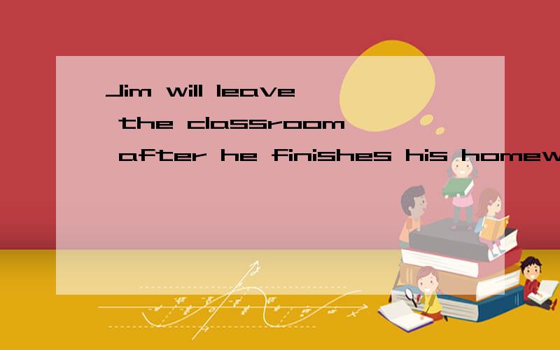 Jim will leave the classroom after he finishes his homework 改为同义句Jim ----- ----- the classroom ----- he finishes his homework