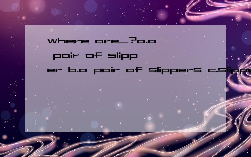 where are_?a.a pair of slipper b.a pair of slippers c.slippers d.the slippers