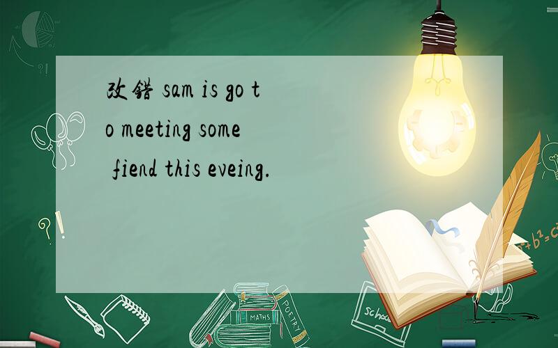 改错 sam is go to meeting some fiend this eveing.