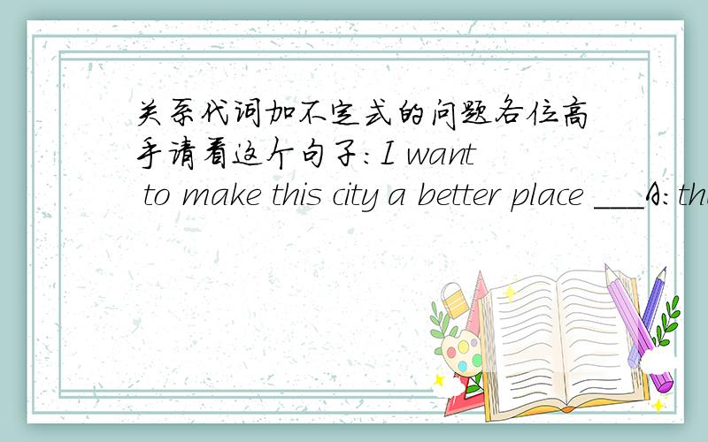 关系代词加不定式的问题各位高手请看这个句子：I want to make this city a better place ___A:that to live inB:in which to live为什么?A 错哪了?空格处填的不是从句 是不定式啊！