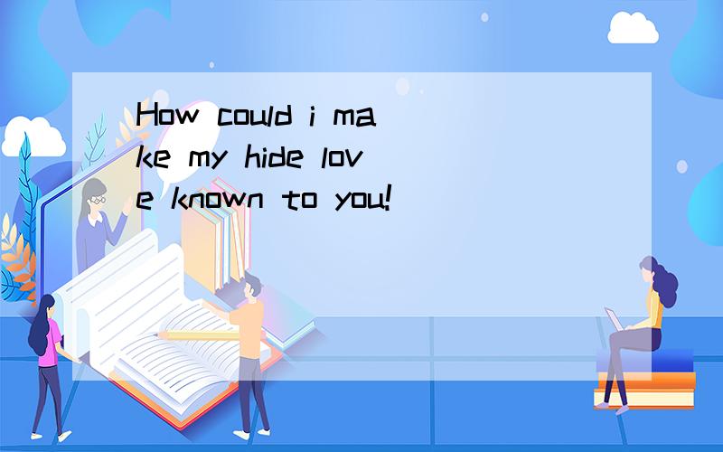 How could i make my hide love known to you!