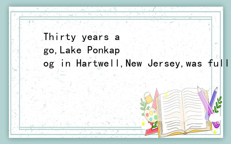 Thirty years ago,Lake Ponkapog in Hartwell,New Jersey,was full of life.Thirty years ago,Lake Ponkapog in Hartwell,New Jersey,was full of life.Many birds and animals lived beside the water,which was full of fish.Now there are few birds,animals,and fis