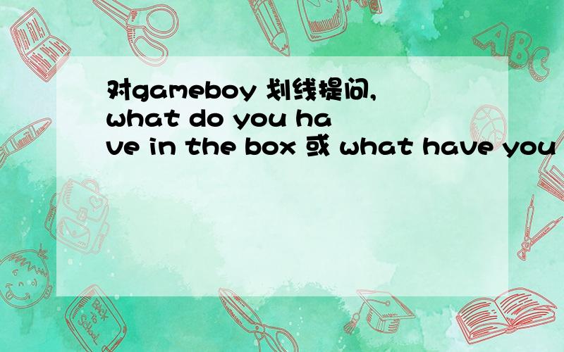 对gameboy 划线提问,what do you have in the box 或 what have you in the box?原句we have a gameboy in the box.