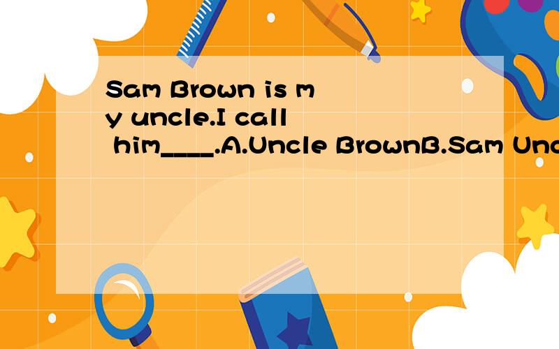 Sam Brown is my uncle.I call him____.A.Uncle BrownB.Sam UncleC.Uncle Sam