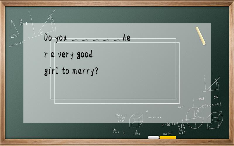 Do you _____her a very good girl to marry?