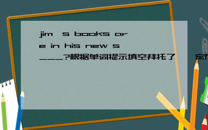 jim's books are in his new s___?根据单词提示填空拜托了,一定加分.
