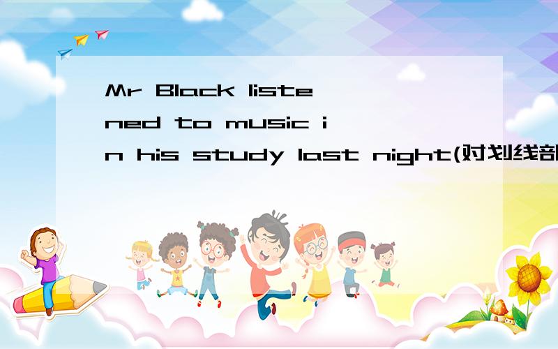 Mr Black listened to music in his study last night(对划线部分提问)划线部分为：last night
