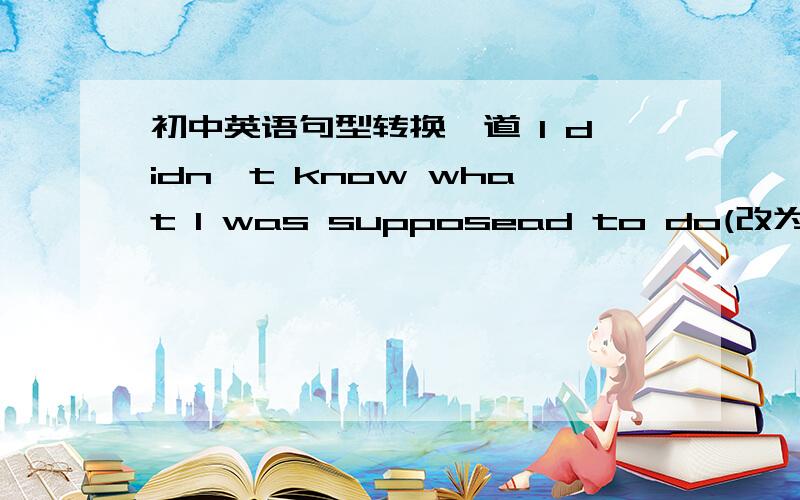 初中英语句型转换一道 I didn't know what I was supposead to do(改为同义句) I didn't know___ ___ ___