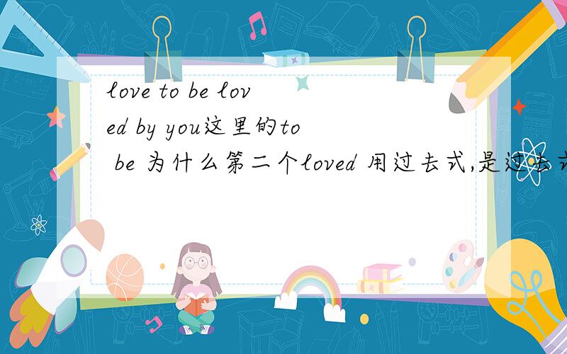 love to be loved by you这里的to be 为什么第二个loved 用过去式,是过去式吧?还有翻译是什么呢 是爱存在于爱你吗？