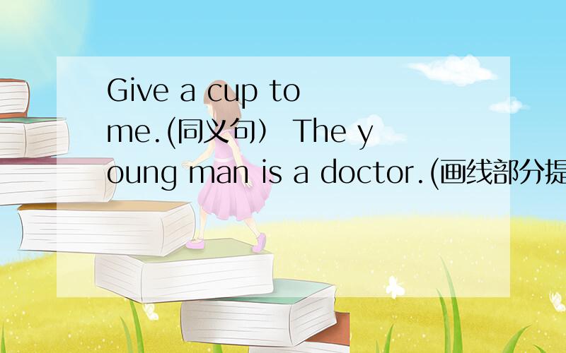 Give a cup to me.(同义句） The young man is a doctor.(画线部分提问）a doctor画线