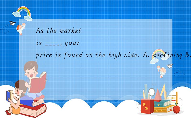 As the market is ____, your price is found on the high side. A. declining B. decreasing C. refusing D. denying 1 请翻译 2 选哪个?为什么?