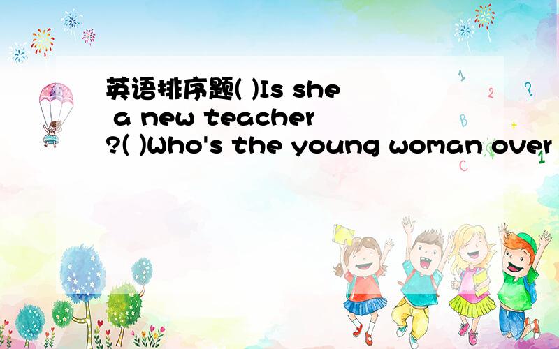 英语排序题( )Is she a new teacher?( )Who's the young woman over there?( )No.She is a good doctor.( )She works in a hospital.