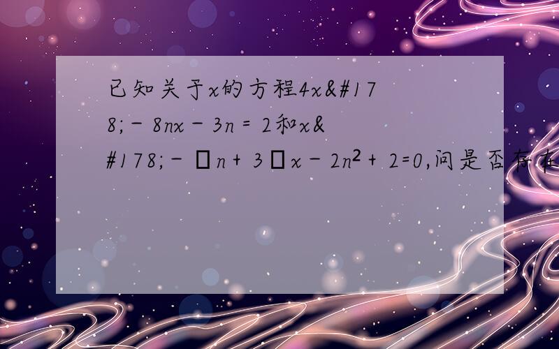 已知关于x的方程4x²－8nx－3n＝2和x²－﹙n＋3﹚x－2n²＋2=0,问是否存在这样的n值,使第一个方程的两个实数根的差的平方等于第二个方程的一整数根?若存在,求出这样的n值；若不存在,