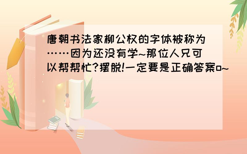 唐朝书法家柳公权的字体被称为……因为还没有学~那位人兄可以帮帮忙?摆脱!一定要是正确答案o~