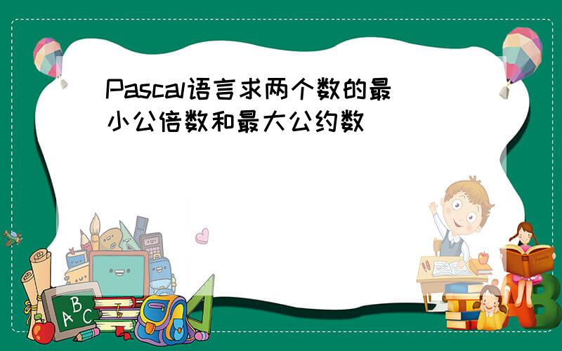 Pascal语言求两个数的最小公倍数和最大公约数