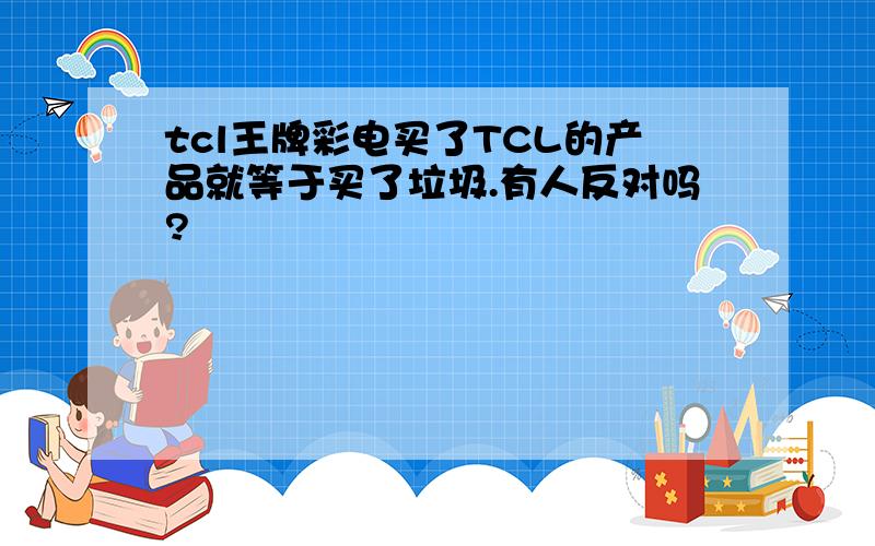 tcl王牌彩电买了TCL的产品就等于买了垃圾.有人反对吗?