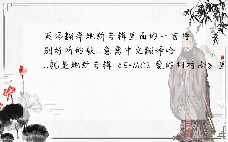 英语翻译她新专辑里面的一首特别好听的歌..急需中文翻译哈..就是她新专辑《E=MC2 爱的相对论》里面的