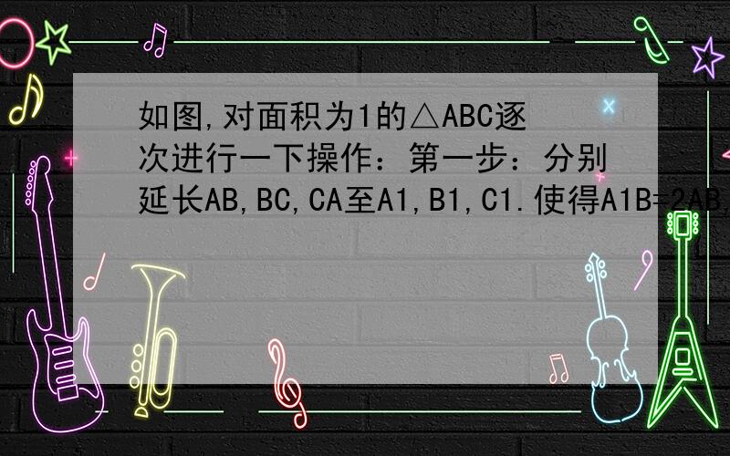 如图,对面积为1的△ABC逐次进行一下操作：第一步：分别延长AB,BC,CA至A1,B1,C1.使得A1B=2AB,B1C=2BC,C1A=2AC.顺次连接A1,B1,C1.得到△A1 B1 C1,计其面积为s1第二步：分别延长A1 B1,B1 C1,C1 A1至A2,B2,C2.使得A2 B1