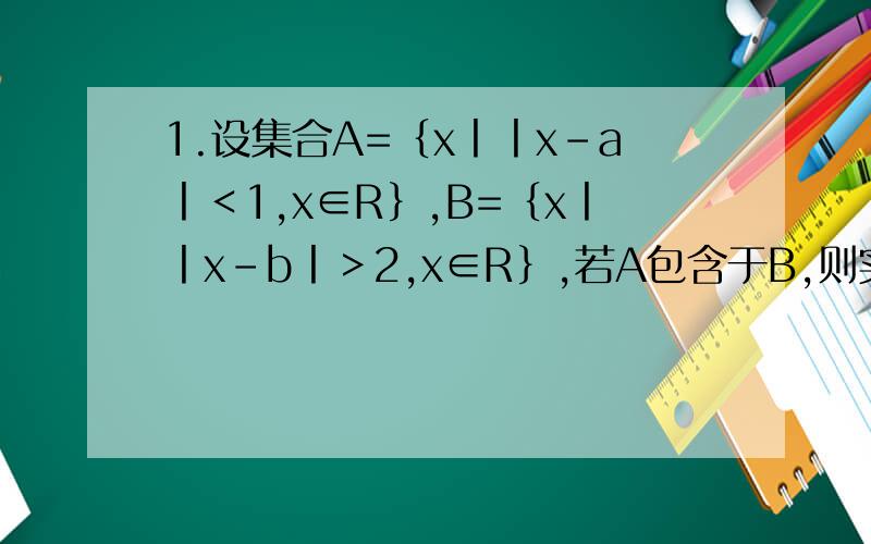 1.设集合A=｛x丨丨x-a丨＜1,x∈R｝,B=｛x丨丨x-b丨＞2,x∈R｝,若A包含于B,则实数a,b必须满足?丨a-b丨≥3.2.已知集合A=｛x丨丨x丨≤2,x∈R｝,B=｛x丨√￣x≤4,x∈Z｝,则A∩B=?.3.设集合A=｛1,2,3,4,5,6｝,B=｛