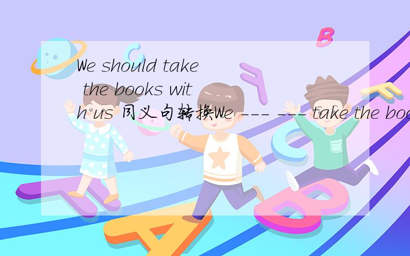 We should take the books with us 同义句转换We --- --- take the books with us