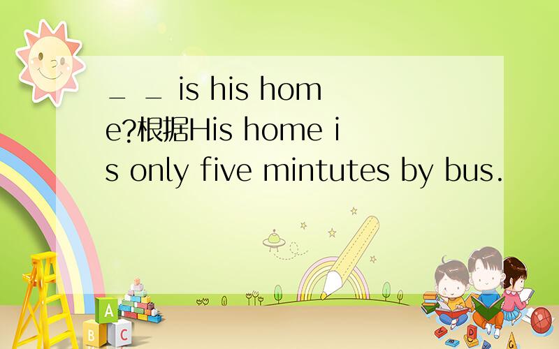 _ _ is his home?根据His home is only five mintutes by bus.