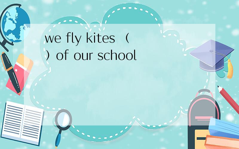 we fly kites （）of our school