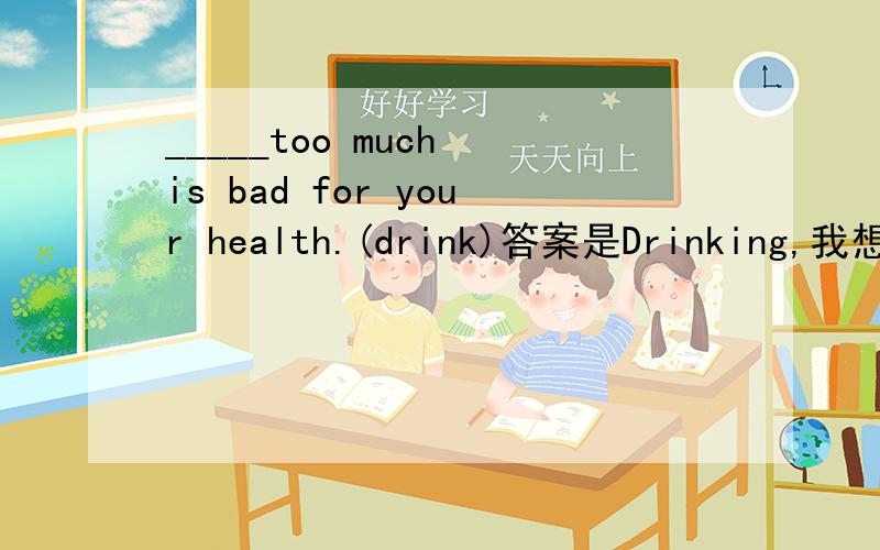 _____too much is bad for your health.(drink)答案是Drinking,我想知道为什么不可以是祈使句呢?这个to do doing 和祈使句都在句首!有没有简单点的方法判别啊