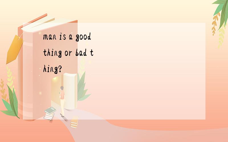 man is a good thing or bad thing?