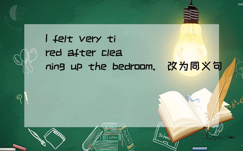 I felt very tired after cleaning up the bedroom.(改为同义句）