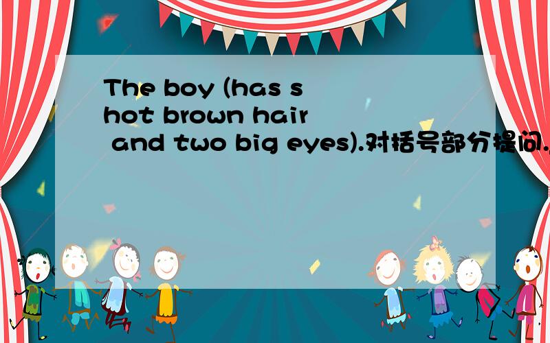 The boy (has shot brown hair and two big eyes).对括号部分提问._____ dose the boy ____ ____?
