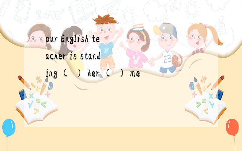 our English teacher is standing ( ) her ( ) me