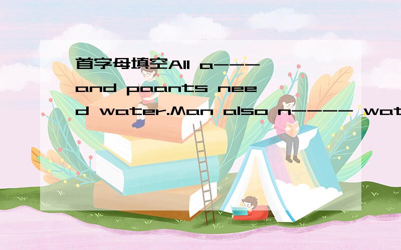 首字母填空All a--- and paants need water.Man also n---- water.