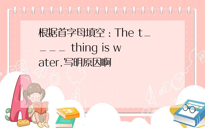 根据首字母填空：The t____ thing is water.写明原因啊