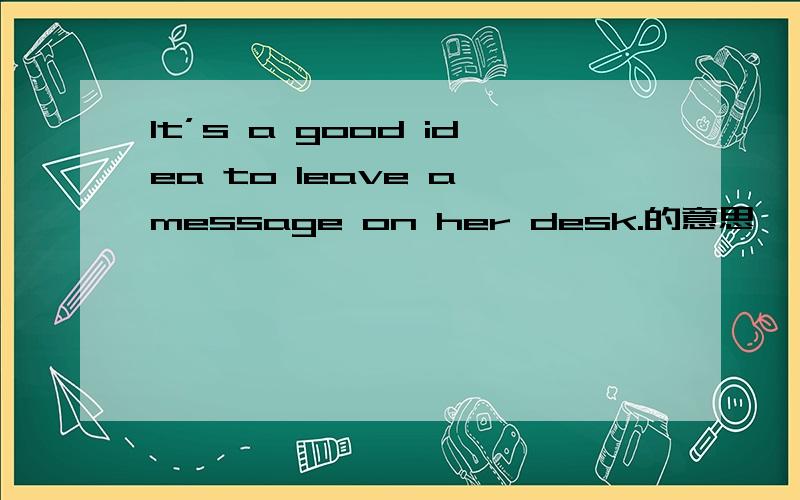 It’s a good idea to leave a message on her desk.的意思