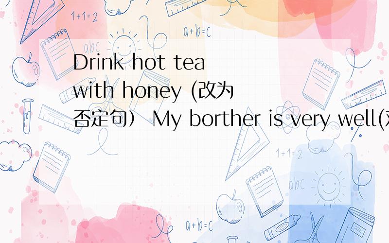 Drink hot tea with honey (改为否定句） My borther is very well(对very well 提问）
