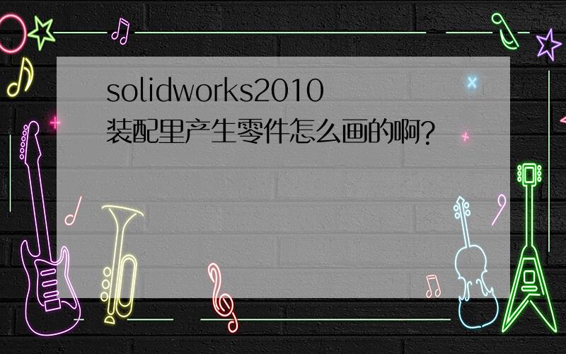 solidworks2010装配里产生零件怎么画的啊?