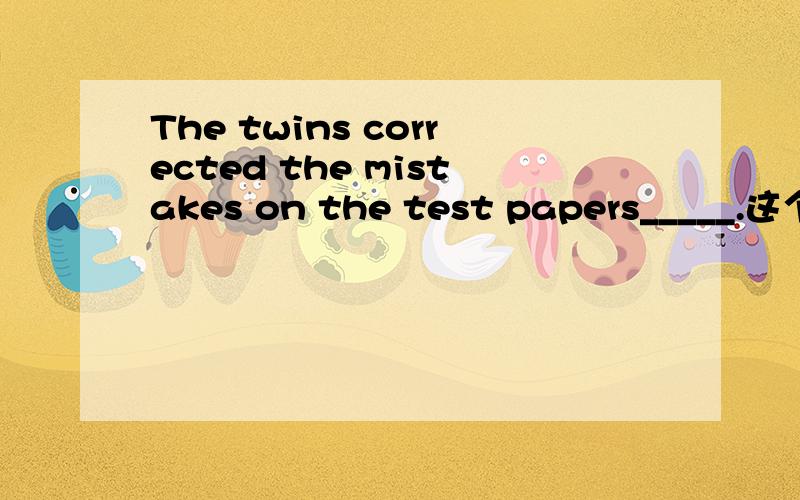 The twins corrected the mistakes on the test papers_____.这个空怎么填?